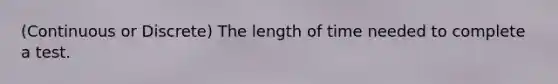 (Continuous or Discrete) The length of time needed to complete a test.