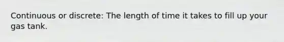 Continuous or discrete: The length of time it takes to fill up your gas tank.