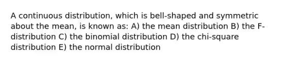 A continuous distribution, which is bell-shaped and symmetric about the mean, is known as: A) the mean distribution B) the F-distribution C) the binomial distribution D) the chi-square distribution E) the normal distribution