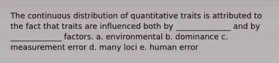 The continuous distribution of quantitative traits is attributed to the fact that traits are influenced both by ______________ and by _____________ factors. a. environmental b. dominance c. measurement error d. many loci e. human error