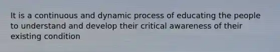 It is a continuous and dynamic process of educating the people to understand and develop their critical awareness of their existing condition