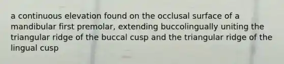 a continuous elevation found on the occlusal surface of a mandibular first premolar, extending buccolingually uniting the triangular ridge of the buccal cusp and the triangular ridge of the lingual cusp