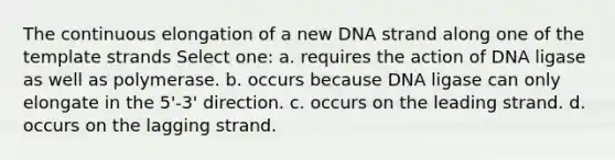 The continuous elongation of a new DNA strand along one of the template strands Select one: a. requires the action of DNA ligase as well as polymerase. b. occurs because DNA ligase can only elongate in the 5'-3' direction. c. occurs on the leading strand. d. occurs on the lagging strand.