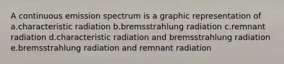 A continuous emission spectrum is a graphic representation of a.characteristic radiation b.bremsstrahlung radiation c.remnant radiation d.characteristic radiation and bremsstrahlung radiation e.bremsstrahlung radiation and remnant radiation