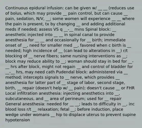 Continuous epidural infusion: can be given w/ __ __ (reduces use of bolus, which may provide __ pain control, but can cause __ pain, sedation, N/V, __; some women will experience __ __ where the pain is present, tx by changing __ and adding additional meds if needed; assess VS q __-__ mins Spinal block: __ anesthetic injected into __ __ in spinal canal to provide anesthesia for __ __ and occasionally for __ birth; immediate onset of __, need for smaller med __, favored when c birth is __ needed; high incidence of __ (can lead to alterations in __) r/t blocking of __ nerve fibers; same nursing interventions as __; block may reduce ability to __; woman should stay in bed for __-__ hrs after block, might not regain __ and control of bladder for __-__ hrs, may need cath Pudendal block: administered via __ method; intercepts signals to __ nerve, which provides __ anesthesia for latter part of __ stage of labor, second stage, birth, __ repair (doesn't help w/ __ pain); doesn't cause __ or FHR Local infiltration anesthesia: injecting anesthetics into __, subcutaneous, and __ area of perineum; used for __ repair General anesthesia: needed for __ __; leads to difficulty in __, inc blood loss r/t __ relaxation; fetal __; before induction, place wedge under womans __ hip to displace uterus to prevent supine hypotension