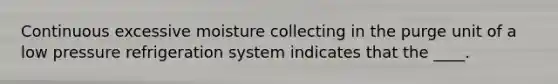 Continuous excessive moisture collecting in the purge unit of a low pressure refrigeration system indicates that the ____.