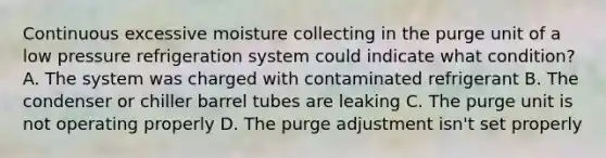 Continuous excessive moisture collecting in the purge unit of a low pressure refrigeration system could indicate what condition? A. The system was charged with contaminated refrigerant B. The condenser or chiller barrel tubes are leaking C. The purge unit is not operating properly D. The purge adjustment isn't set properly