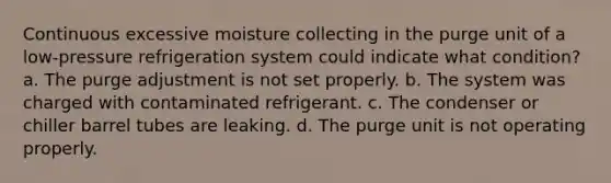 Continuous excessive moisture collecting in the purge unit of a low-pressure refrigeration system could indicate what condition? a. The purge adjustment is not set properly. b. The system was charged with contaminated refrigerant. c. The condenser or chiller barrel tubes are leaking. d. The purge unit is not operating properly.