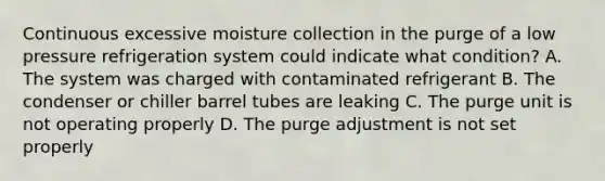 Continuous excessive moisture collection in the purge of a low pressure refrigeration system could indicate what condition? A. The system was charged with contaminated refrigerant B. The condenser or chiller barrel tubes are leaking C. The purge unit is not operating properly D. The purge adjustment is not set properly