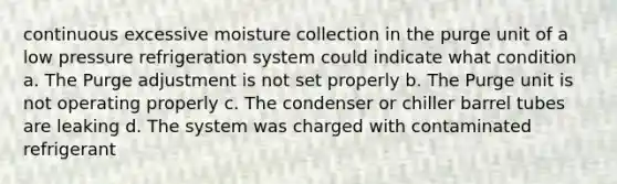 continuous excessive moisture collection in the purge unit of a low pressure refrigeration system could indicate what condition a. The Purge adjustment is not set properly b. The Purge unit is not operating properly c. The condenser or chiller barrel tubes are leaking d. The system was charged with contaminated refrigerant