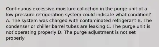 Continuous excessive moisture collection in the purge unit of a low pressure refrigeration system could indicate what condition? A. The system was charged with contaminated refrigerant B. The condenser or chiller barrel tubes are leaking C. The purge unit is not operating properly D. The purge adjustment is not set properly