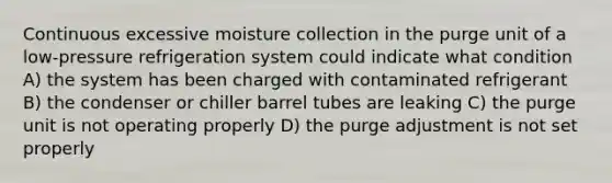 Continuous excessive moisture collection in the purge unit of a low-pressure refrigeration system could indicate what condition A) the system has been charged with contaminated refrigerant B) the condenser or chiller barrel tubes are leaking C) the purge unit is not operating properly D) the purge adjustment is not set properly