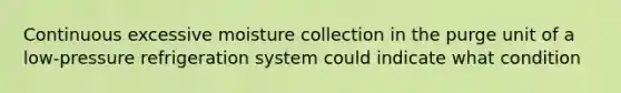 Continuous excessive moisture collection in the purge unit of a low-pressure refrigeration system could indicate what condition