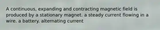 A continuous, expanding and contracting magnetic field is produced by a stationary magnet. a steady current flowing in a wire. a battery. alternating current