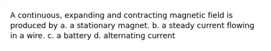 A continuous, expanding and contracting magnetic field is produced by a. a stationary magnet. b. a steady current flowing in a wire. c. a battery d. alternating current