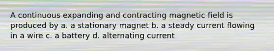 A continuous expanding and contracting magnetic field is produced by a. a stationary magnet b. a steady current flowing in a wire c. a battery d. alternating current