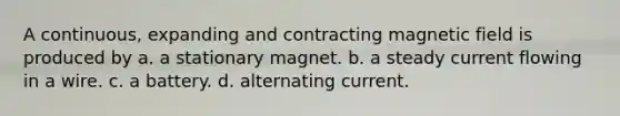 A continuous, expanding and contracting magnetic field is produced by a. a stationary magnet. b. a steady current flowing in a wire. c. a battery. d. alternating current.