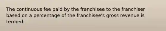 The continuous fee paid by the franchisee to the franchiser based on a percentage of the franchisee's gross revenue is termed: