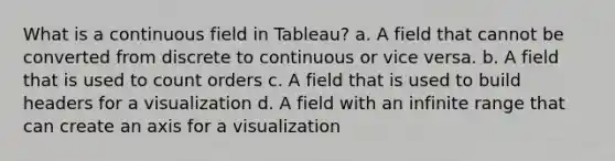 What is a continuous field in Tableau? a. A field that cannot be converted from discrete to continuous or vice versa. b. A field that is used to count orders c. A field that is used to build headers for a visualization d. A field with an infinite range that can create an axis for a visualization