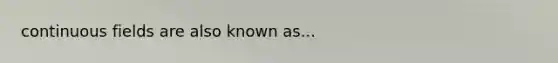 continuous fields are also known as...