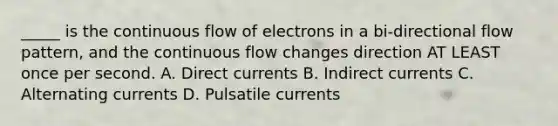 _____ is the continuous flow of electrons in a bi-directional flow pattern, and the continuous flow changes direction AT LEAST once per second. A. Direct currents B. Indirect currents C. Alternating currents D. Pulsatile currents