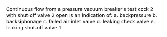 Continuous flow from a pressure vacuum breaker's test cock 2 with shut-off valve 2 open is an indication of: a. backpressure b. backsiphonage c. failed air-inlet valve d. leaking check valve e. leaking shut-off valve 1