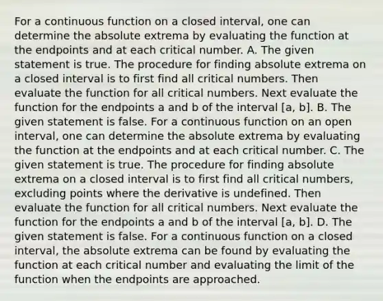 For a continuous function on a closed​ interval, one can determine the absolute extrema by evaluating the function at the endpoints and at each critical number. A. The given statement is true. The procedure for finding absolute extrema on a closed interval is to first find all critical numbers. Then evaluate the function for all critical numbers. Next evaluate the function for the endpoints a and b of the interval [a, b]. B. The given statement is false. For a continuous function on an open​ interval, one can determine the absolute extrema by evaluating the function at the endpoints and at each critical number. C. The given statement is true. The procedure for finding absolute extrema on a closed interval is to first find all critical​ numbers, excluding points where the derivative is undefined. Then evaluate the function for all critical numbers. Next evaluate the function for the endpoints a and b of the interval [a, b]. D. The given statement is false. For a continuous function on a closed​ interval, the absolute extrema can be found by evaluating the function at each critical number and evaluating the limit of the function when the endpoints are approached.