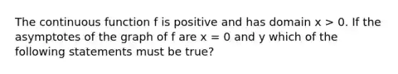 The continuous function f is positive and has domain x > 0. If the asymptotes of the graph of f are x = 0 and y which of the following statements must be true?