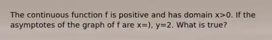 The continuous function f is positive and has domain x>0. If the asymptotes of the graph of f are x=), y=2. What is true?