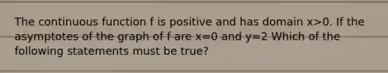 The continuous function f is positive and has domain x>0. If the asymptotes of the graph of f are x=0 and y=2 Which of the following statements must be true?