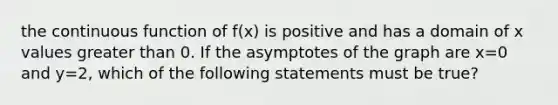 the continuous function of f(x) is positive and has a domain of x values greater than 0. If the asymptotes of the graph are x=0 and y=2, which of the following statements must be true?