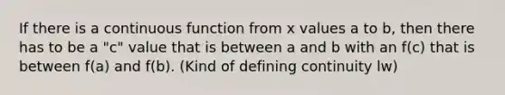 If there is a continuous function from x values a to b, then there has to be a "c" value that is between a and b with an f(c) that is between f(a) and f(b). (Kind of defining continuity lw)