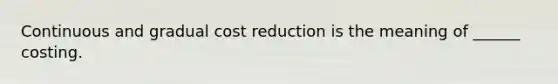 Continuous and gradual cost reduction is the meaning of ______ costing.