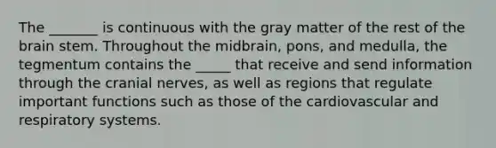 The _______ is continuous with the gray matter of the rest of the brain stem. Throughout the midbrain, pons, and medulla, the tegmentum contains the _____ that receive and send information through the cranial nerves, as well as regions that regulate important functions such as those of the cardiovascular and respiratory systems.