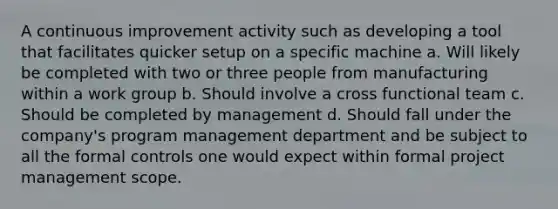 A continuous improvement activity such as developing a tool that facilitates quicker setup on a specific machine a. Will likely be completed with two or three people from manufacturing within a work group b. Should involve a cross functional team c. Should be completed by management d. Should fall under the company's program management department and be subject to all the formal controls one would expect within formal project management scope.