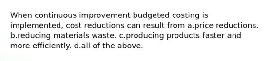 When continuous improvement budgeted costing is implemented, cost reductions can result from a.price reductions. b.reducing materials waste. c.producing products faster and more efficiently. d.all of the above.