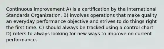 Continuous improvement A) is a certification by the International Standards Organization. B) involves operations that make quality an everyday performance objective and strives to do things right the first time. C) should always be tracked using a control chart. D) refers to always looking for new ways to improve on current performance.