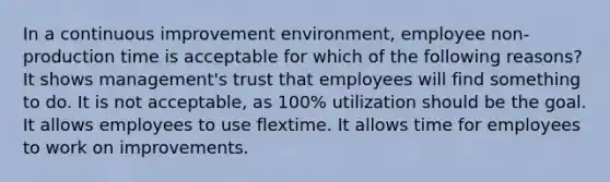 In a continuous improvement environment, employee non-production time is acceptable for which of the following reasons? It shows management's trust that employees will find something to do. It is not acceptable, as 100% utilization should be the goal. It allows employees to use flextime. It allows time for employees to work on improvements.