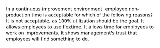 In a continuous improvement environment, employee non-production time is acceptable for which of the following reasons? It is not acceptable, as 100% utilization should be the goal. It allows employees to use flextime. It allows time for employees to work on improvements. It shows management's trust that employees will find something to do.