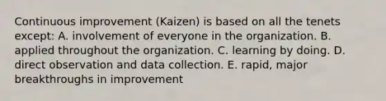 Continuous improvement (Kaizen) is based on all the tenets except: A. involvement of everyone in the organization. B. applied throughout the organization. C. learning by doing. D. direct observation and data collection. E. rapid, major breakthroughs in improvement