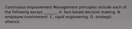 Continuous Improvement Management principles include each of the following except _______. A. fact-based decision making. B. employee involvement. C. rapid engineering. D. strategic alliance.