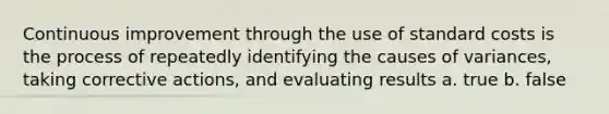 Continuous improvement through the use of standard costs is the process of repeatedly identifying the causes of variances, taking corrective actions, and evaluating results a. true b. false