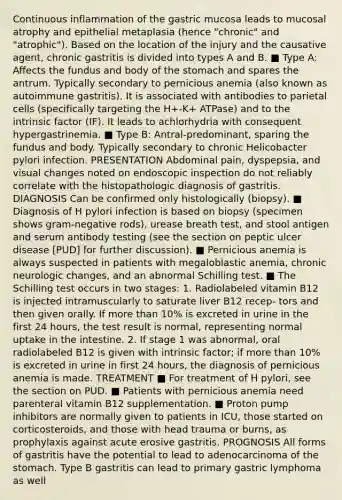 Continuous inflammation of the gastric mucosa leads to mucosal atrophy and epithelial metaplasia (hence "chronic" and "atrophic"). Based on the location of the injury and the causative agent, chronic gastritis is divided into types A and B. ■ Type A: Affects the fundus and body of the stomach and spares the antrum. Typically secondary to pernicious anemia (also known as autoimmune gastritis). It is associated with antibodies to parietal cells (specifically targeting the H+-K+ ATPase) and to the intrinsic factor (IF). It leads to achlorhydria with consequent hypergastrinemia. ■ Type B: Antral-predominant, sparing the fundus and body. Typically secondary to chronic Helicobacter pylori infection. PRESENTATION Abdominal pain, dyspepsia, and visual changes noted on endoscopic inspection do not reliably correlate with the histopathologic diagnosis of gastritis. DIAGNOSIS Can be confirmed only histologically (biopsy). ■ Diagnosis of H pylori infection is based on biopsy (specimen shows gram-negative rods), urease breath test, and stool antigen and serum antibody testing (see the section on peptic ulcer disease [PUD] for further discussion). ■ Pernicious anemia is always suspected in patients with megaloblastic anemia, chronic neurologic changes, and an abnormal Schilling test. ■ The Schilling test occurs in two stages: 1. Radiolabeled vitamin B12 is injected intramuscularly to saturate liver B12 recep- tors and then given orally. If more than 10% is excreted in urine in the first 24 hours, the test result is normal, representing normal uptake in the intestine. 2. If stage 1 was abnormal, oral radiolabeled B12 is given with intrinsic factor; if more than 10% is excreted in urine in first 24 hours, the diagnosis of pernicious anemia is made. TREATMENT ■ For treatment of H pylori, see the section on PUD. ■ Patients with pernicious anemia need parenteral vitamin B12 supplementation. ■ Proton pump inhibitors are normally given to patients in ICU, those started on corticosteroids, and those with head trauma or burns, as prophylaxis against acute erosive gastritis. PROGNOSIS All forms of gastritis have the potential to lead to adenocarcinoma of the stomach. Type B gastritis can lead to primary gastric lymphoma as well