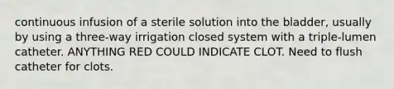 continuous infusion of a sterile solution into the bladder, usually by using a three-way irrigation closed system with a triple-lumen catheter. ANYTHING RED COULD INDICATE CLOT. Need to flush catheter for clots.