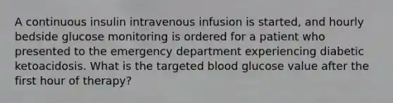 A continuous insulin intravenous infusion is started, and hourly bedside glucose monitoring is ordered for a patient who presented to the emergency department experiencing diabetic ketoacidosis. What is the targeted blood glucose value after the first hour of therapy?