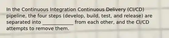 In the Continuous Integration Continuous Delivery (CI/CD) pipeline, the four steps (develop, build, test, and release) are separated into _____________ from each other, and the CI/CD attempts to remove them.