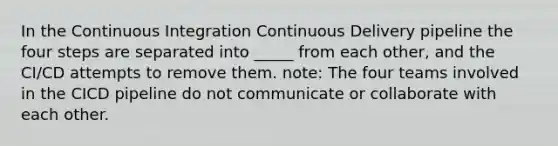 In the Continuous Integration Continuous Delivery pipeline the four steps are separated into _____ from each other, and the CI/CD attempts to remove them. note: The four teams involved in the CICD pipeline do not communicate or collaborate with each other.