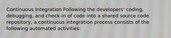 Continuous Integration Following the developers' coding, debugging, and check-in of code into a shared source code repository, a continuous integration process consists of the following automated activities: