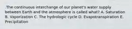 .The continuous interchange of our planet's water supply between Earth and the atmosphere is called what? A. Saturation B. Vaporization C. The hydrologic cycle D. Evapotranspiration E. Precipitation