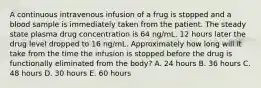 A continuous intravenous infusion of a frug is stopped and a blood sample is immediately taken from the patient. The steady state plasma drug concentration is 64 ng/mL. 12 hours later the drug level dropped to 16 ng/mL. Approximately how long will it take from the time the infusion is stopped before the drug is functionally eliminated from the body? A. 24 hours B. 36 hours C. 48 hours D. 30 hours E. 60 hours